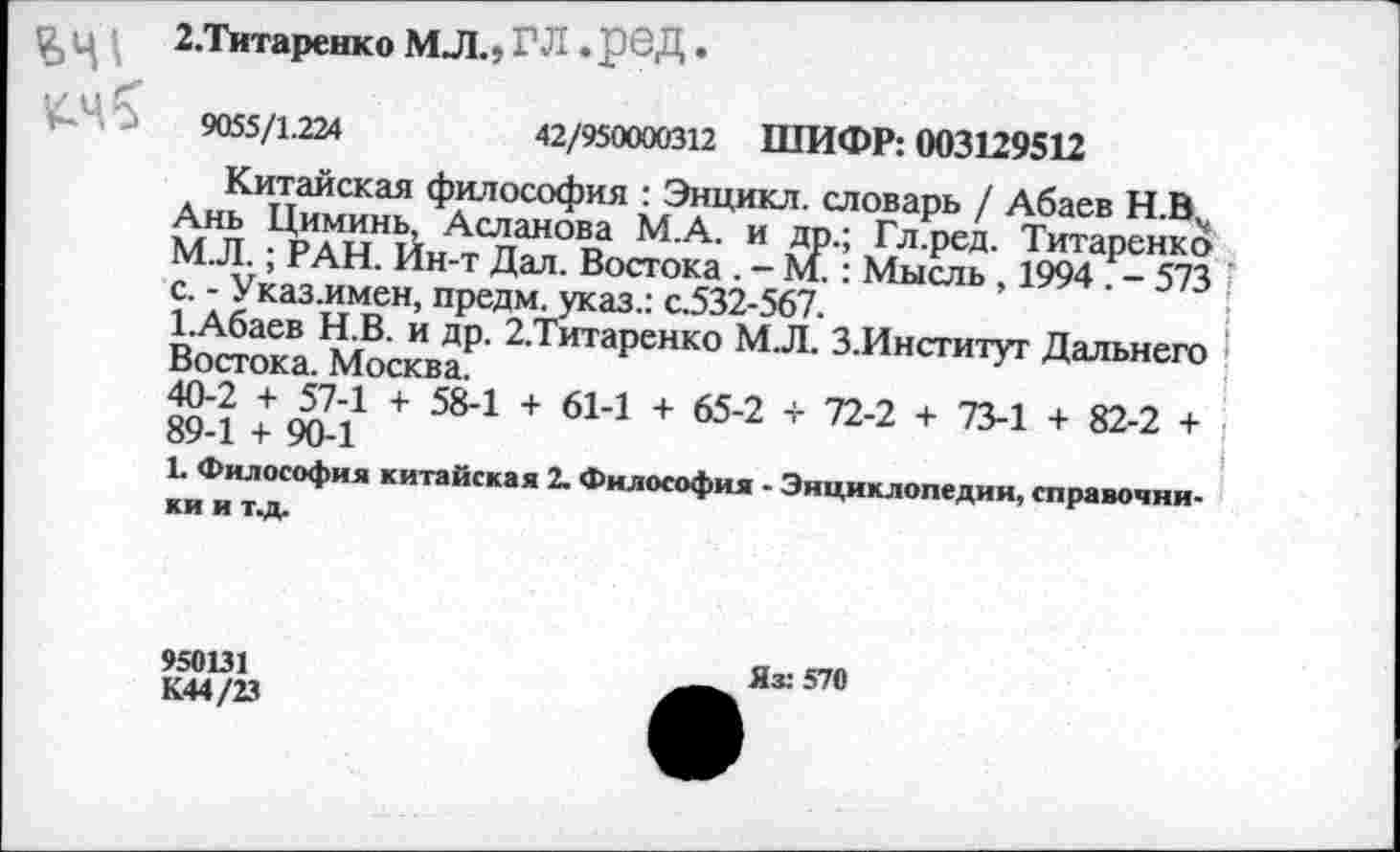 ﻿
2.Титаренко МЛ.» ГЛ .рбД •
9055/1.224	42/950000312 ШИФР: 003129512
Китайская философия : Энцикл. словарь / Абаев Н.В^ Ань Циминь, Асланова М.А. и др.; Гл.ред. Титаренко М.Л.; РАН. Ин-т Дал. Востока . - М.: Мысль , 1994 . - 573 с. - Указ.имен, предм. указ.: с.532-567.
1.Абаев Н.В. и др. 2,Титаренко М.Л. З.Институт Дальнего Востока. Москва.
40-2 + 57-1 + 58-1 + 61-1 + 65-2 + 72-2 + 73-1 + 82-2 + 89-1 + 90-1
1. Философия китайская 2. Философия - Энциклопедии, справочники и Т.Д.
950131 К44/23
Яз: 570